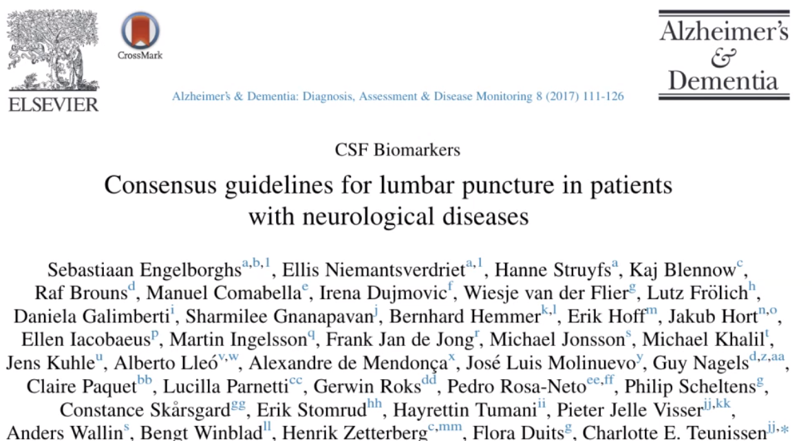 ELSEVIER Alzheimerk Dementia AlzheimeA & Dementia: Diagnosis, Assessment & Disease Monitoring 8 (2017) I I I-126 CSF Biomarkers Consensus guidelines for lumbar puncture in patients with neurological diseases Sebastiaan Engelborghsa•b l, Ellis Niemantsverdrieta•l, Hanne Struyfsa, Kaj Blennowc, Raf Brouns , Manuel Comabellae, Irena Dujmovicl, Wiesje van der Flierg, Lutz Frölich , Daniela Galimbertil, Sharmilee GnanapavanJ, Bernhard Hemmer k l, Erik Hoff n, Jakub Hortn Ellen IacobaeusP, Martin Ingelssonq, Frank Jan de Jongr, Michael Jonssons, Michael Khalilt, Jens KuhleU, Alberto Lle6V'W, Alexandre de Mendongax, José Luis MolinuevoY, Guy Nagelsd'Z aa Claire Paquet , Lucilla ParnettiCC, Gerwin Roksdd, Pedro Rosa-New If, Philip Scheltensg, Constance Skårsgardgg, Erik Stomrudhh, Hayrettin Tumani", Pieter Jelle VisserLJ Anders Wallin'. Benet Winbladll. Henrik Zetterberg"rnm, Flora Duitsg, Charlotte E. Teunissen1J'* 
