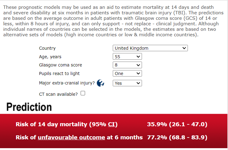 These prognostic models may be used as an aid to estimate mortality at 14 days and death and severe disability at six months in patients with traumatic brain injury (Tar). The predictions are based on the average outcome in adult patients With Glasgow coma score (GCS) Of 14 or less, within 8 hours of injury, and can only support - not replace - clinical judgment. Although individual names of countries can be selected in the models, the estimates are based on two alternative sets of models (high income countries or low & middle income countries). Country Age, years Glasgow coma score Pupils react to light Major extra-cranial injury? CT scan available? O Prediction United Kingdom one Risk of 14 day mortality (95% CI) Risk of unfavourable outcome at 6 months 35.9% (26 1 . - 47.0) 77.2% (68.8 - 83 9) 