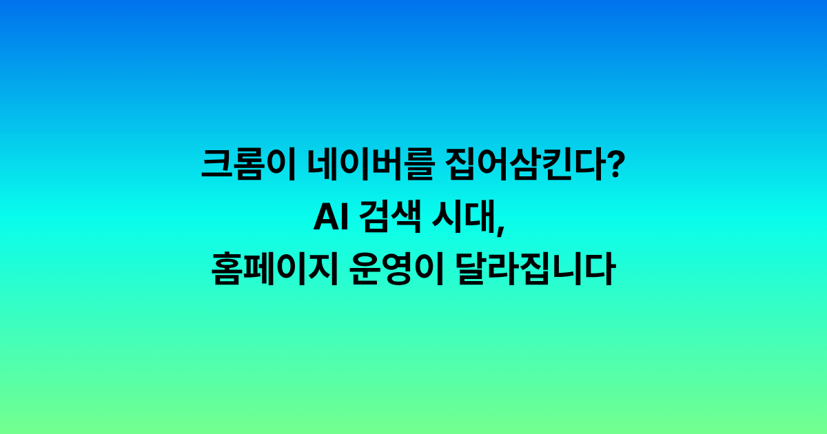 크롬이 네이버를 집어삼킨다? AI 검색 시대, 홈페이지 운영이 달라집니다