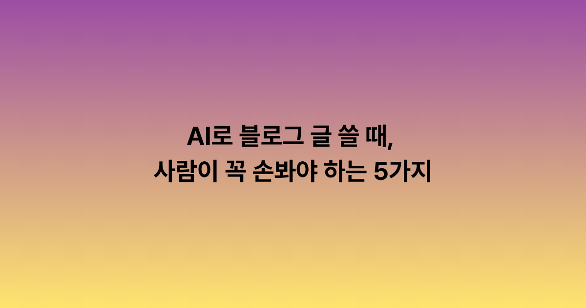 AI로 블로그 글 쓸 때, 사람이 꼭 손봐야 하는 5가지