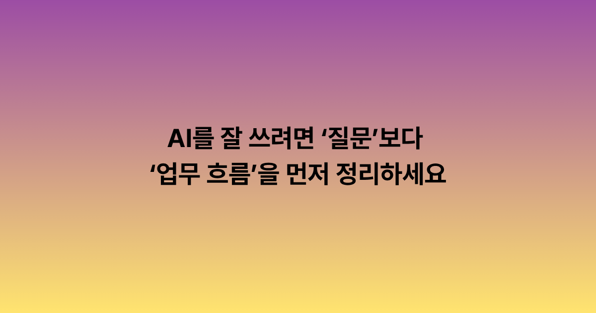 AI를 잘 쓰려면 ‘질문’보다 ‘업무 흐름’을 먼저 정리하세요