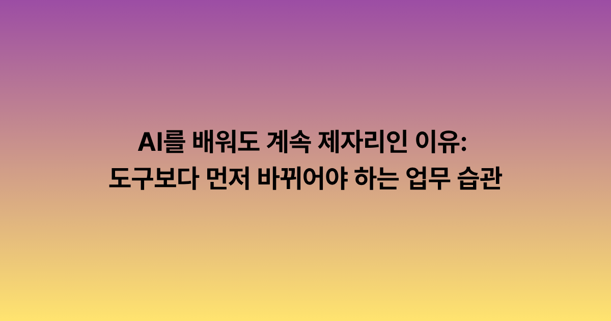 AI를 배워도 계속 제자리인 이유: 도구보다 먼저 바뀌어야 하는 업무 습관