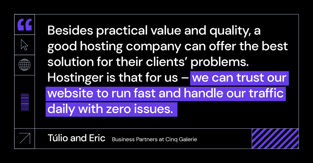 &ldquo;Besides practical value and quality, a good hosting company can offer the best solution for their clients&rsquo; problems. Hostinger is that for us &ndash; we can trust our website to run fast and handle our traffic daily with zero issues.&rdquo; said T&uacute;lio and Eric, business partners at Cinq Galerie.