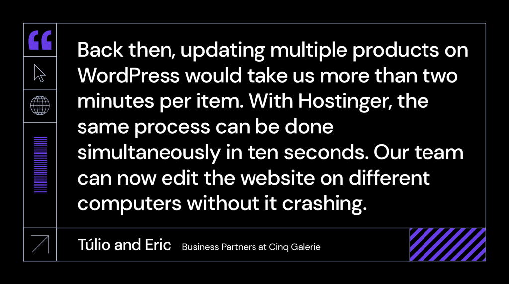 &ldquo;Back then, updating multiple products on WordPress would take us more than two minutes per item. With Hostinger, the same process can be done simultaneously in ten seconds. Our team can now edit the website on different computers without it crashing.&rdquo; said T&uacute;lio and Eric, business partners at Cinq Galerie.