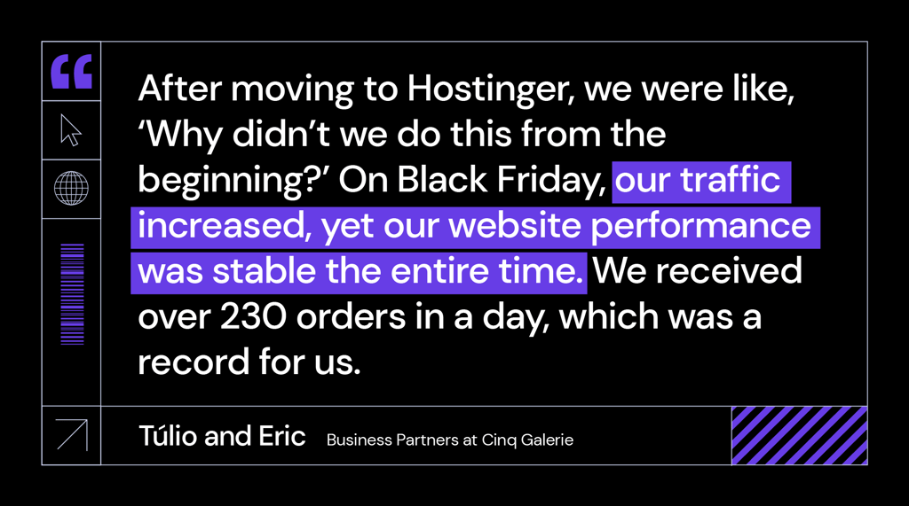 &ldquo;After moving to Hostinger, we were like, &lsquo;Why didn&rsquo;t we do this from the beginning?&rsquo; On Black Friday, our traffic increased, yet our website performance was stable the entire time. We received over 230 orders in a day, which was a record for us," said T&uacute;lio and Eric, business partners at Cinq Galerie.