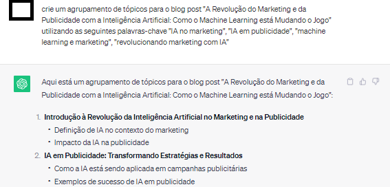 Input no chatgpt: "crie um agrupamento de t&oacute;picos para o blog post "A Revolu&ccedil;&atilde;o do Marketing e da Publicidade com a Intelig&ecirc;ncia Artificial: Como o Machine Learning est&aacute; Mudando o Jogo" utilizando as seguintes palavras-chave "IA no marketing", "IA em publicidade", "machine learning e marketing", "revolucionando marketing com IA"". Output com 2 sugest&otilde;es detalhadas em subt&oacute;picos