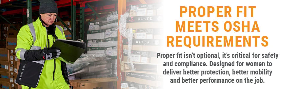 PROPER Fit Meets OSHA Requirements Proper fit isn’t optional, it’s critical for safety and compliance. Designed for women to deliver better protection, better mobility and better performance on the job.
