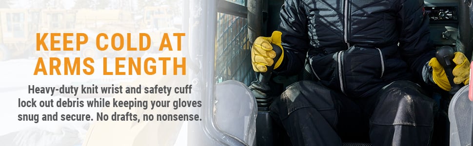 KEEP COLD AT ARMS LENGTH Heavy-duty knit wrist and safety cuff lock out debris while keeping your gloves snug and secure. No drafts, no nonsense. 