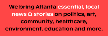 We bring Atlanta essential, local news & stories on politics, art, community, healthcare, environment, education and more.