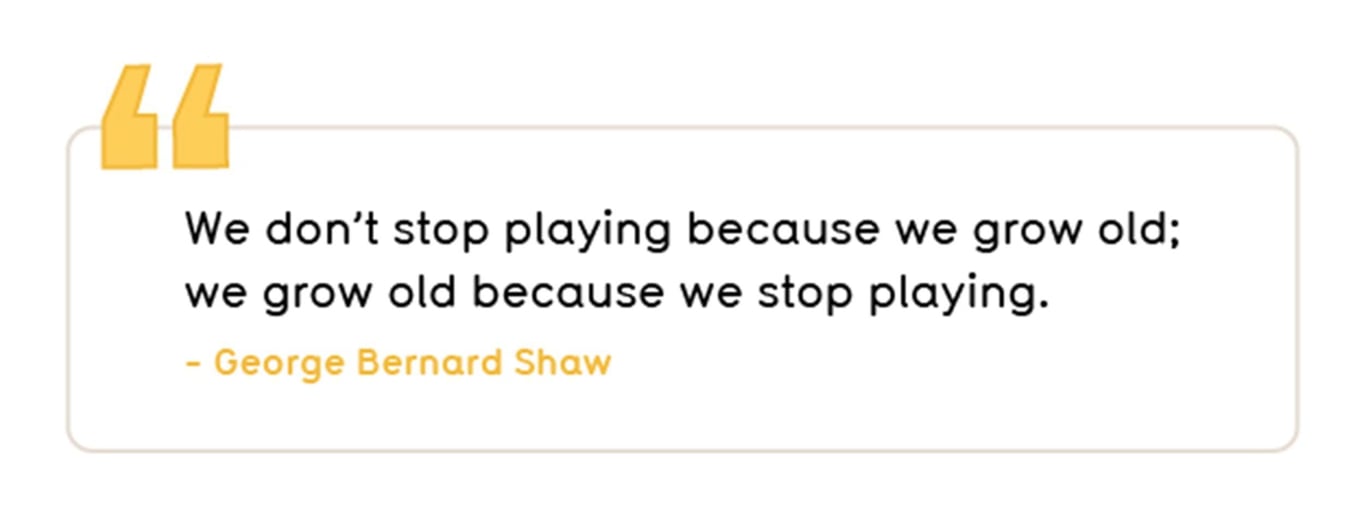 We don’t stop playing because we grow old; we grow old because we stop playing.