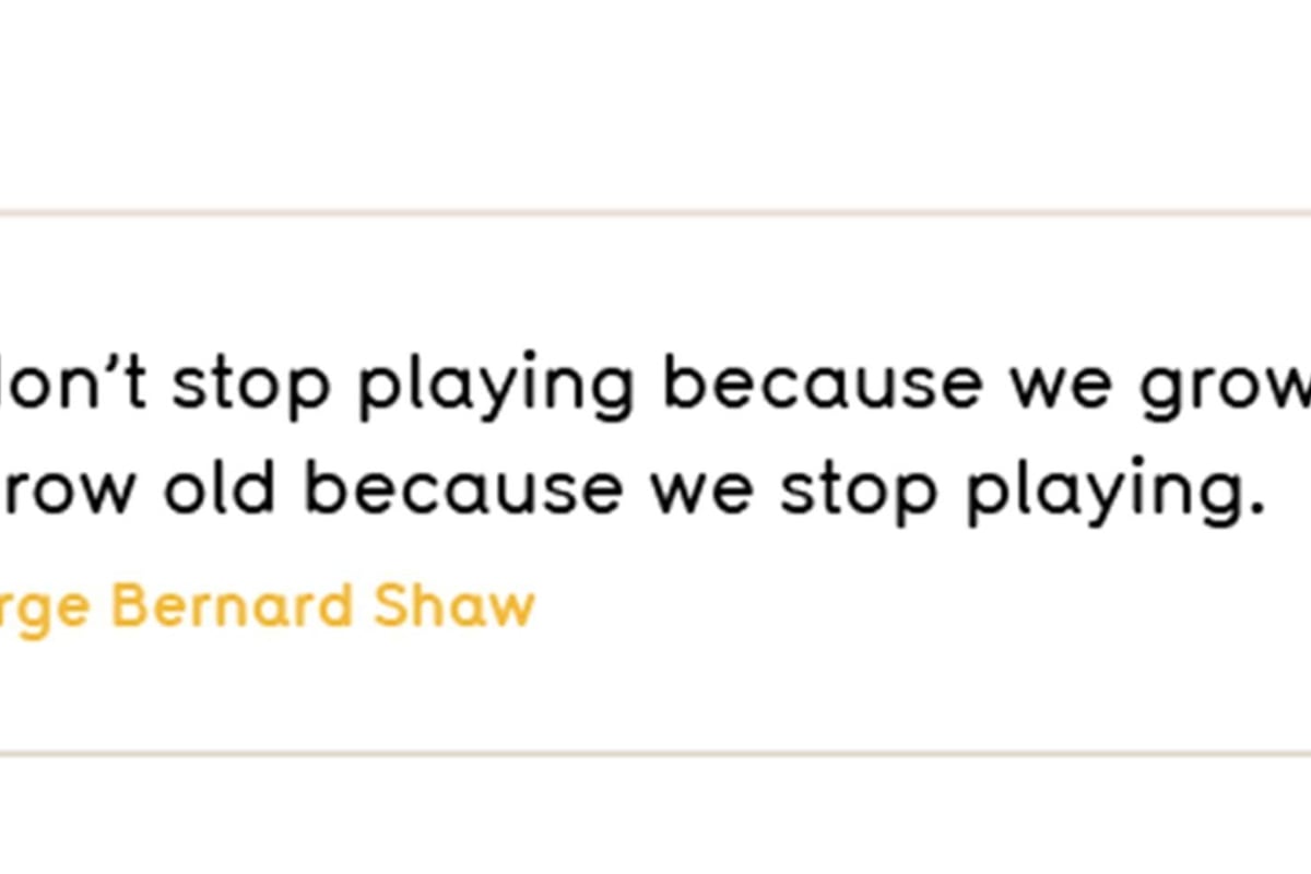 We don’t stop playing because we grow old; we grow old because we stop playing.