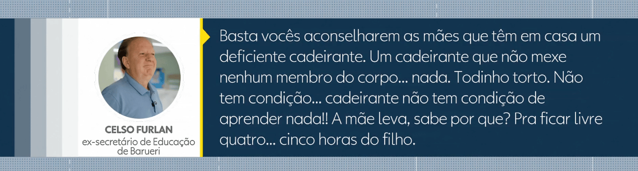 citação de Celso Furlan, que diz: Basta vocês aconselharem as mães que têm em casa um deficiente cadeirante. Um cadeirante que não mexe nenhum membro do corpo... nada. Todinho torto. Não tem condição... cadeirante não tem condição de aprender nada!! A mãe leva, sabe por quê? Pra ficar livre quatro... cinco horas do filho.
