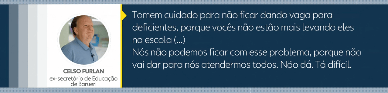 Imagem com fundo azul contendo uma fotografia de Celso Furlan, identificado como ex-secretário de Educação de Barueri, acompanhada da seguinte citação que diz: Tomem cuidado para não ficar dando vaga para deficientes, porque vocês não estão mais levando eles na escola (...). Nós não podemos ficar com esse problema, porque não vai dar para nós atendermos todos. Não dá. Tá difícil.