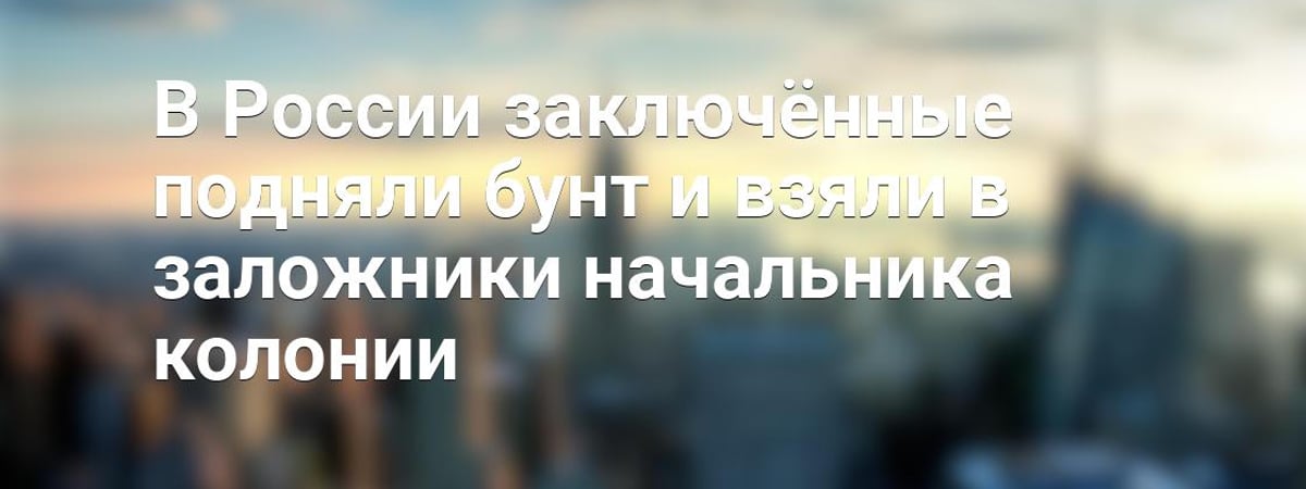 В России заключённые подняли бунт и взяли в заложники начальника колонии — Видео