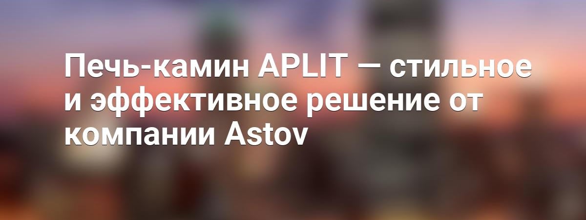 Печь-камин APLIT — стильное и эффективное решение от компании Astov