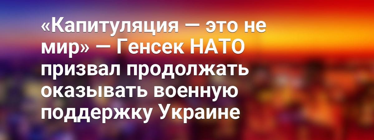 «Капитуляция — это не мир» — Генсек НАТО призвал продолжать оказывать военную поддержку Украине