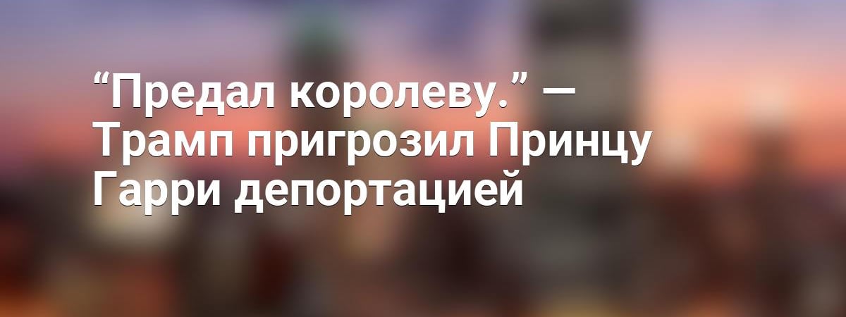 “Предал королеву.” — Трамп пригрозил Принцу Гарри депортацией