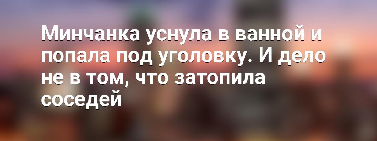 Минчанка уснула в ванной и попала под уголовку. И дело не в том, что затопила соседей