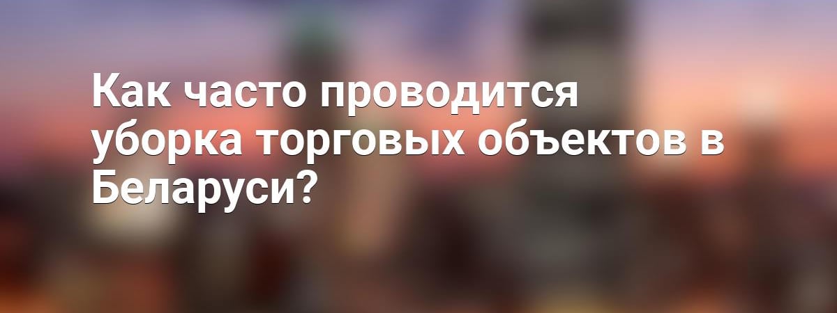 Как часто проводится уборка торговых объектов в Беларуси?