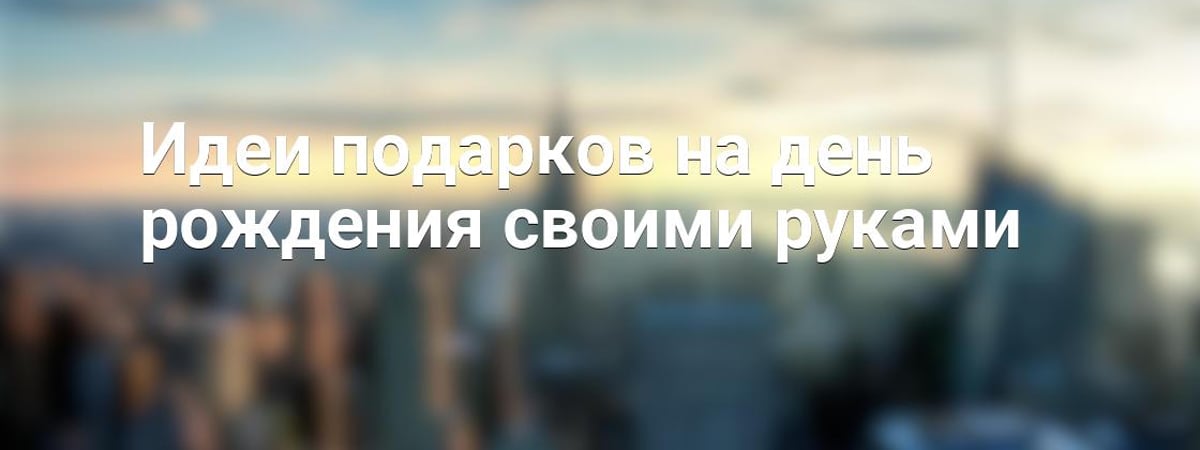 Идеи подарков на день рождения своими руками