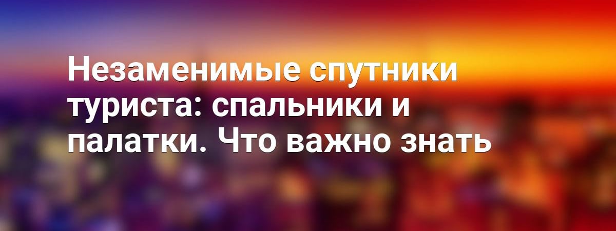 Незаменимые спутники туриста: спальники и палатки. Что важно знать