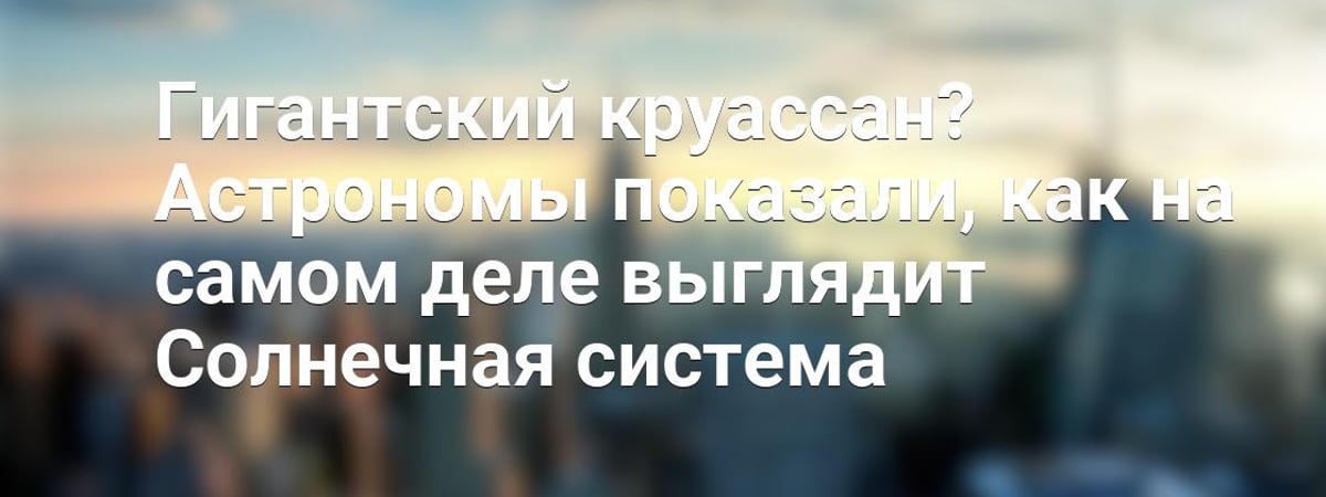 Гигантский круассан? Астрономы показали, как на самом деле выглядит Солнечная система — Видео