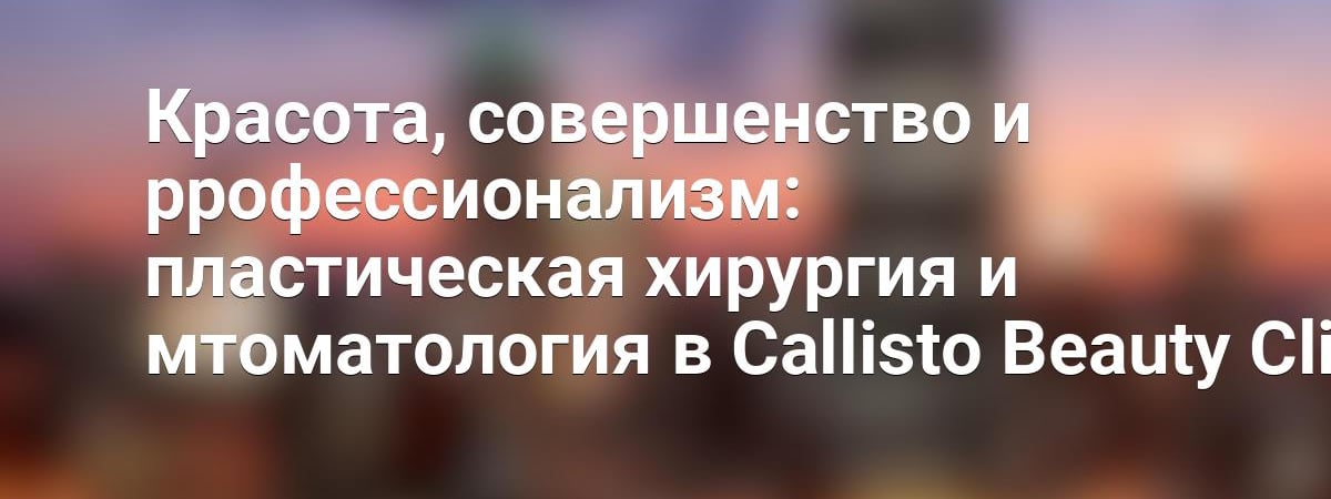 Красота, совершенство и ррофессионализм: пластическая хирургия и мтоматология в Callisto Beauty Clinic