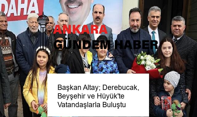 Başkan Altay; Derebucak, Beyşehir ve Hüyük’te Vatandaşlarla Buluştu