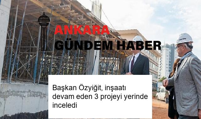 Başkan Özyiğit, inşaatı devam eden 3 projeyi yerinde inceledi