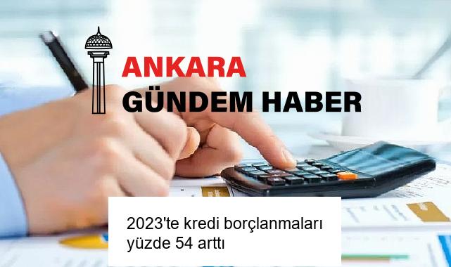 2023’te kredi borçlanmaları yüzde 54 arttı