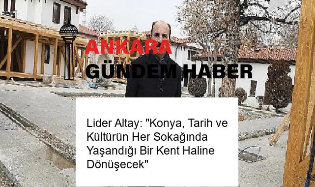 Lider Altay: “Konya, Tarih ve Kültürün Her Sokağında Yaşandığı Bir Kent Haline Dönüşecek”