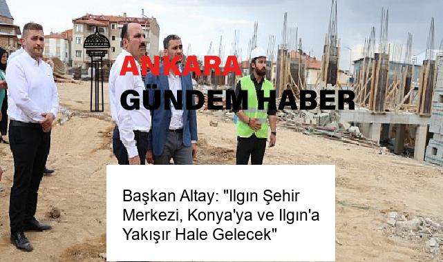 Başkan Altay: “Ilgın Şehir Merkezi, Konya’ya ve Ilgın’a Yakışır Hale Gelecek”