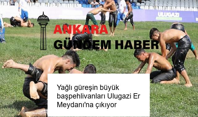 Yağlı güreşin büyük başpehlivanları Ulugazi Er Meydanı’na çıkıyor