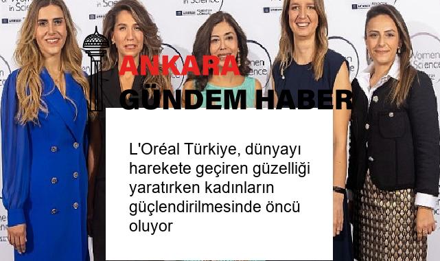 L’Oréal Türkiye, dünyayı harekete geçiren güzelliği yaratırken kadınların güçlendirilmesinde öncü oluyor