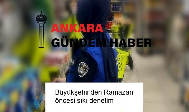 Büyükşehir’den Ramazan öncesi sıkı denetim