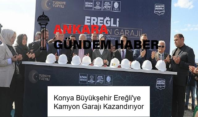 Konya Büyükşehir Ereğli’ye Kamyon Garajı Kazandırıyor