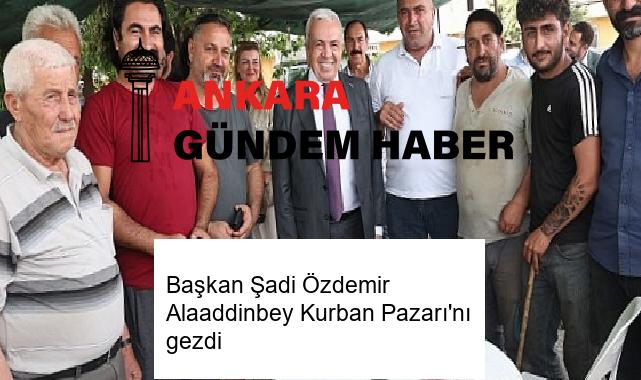 Başkan Şadi Özdemir Alaaddinbey Kurban Pazarı’nı gezdi