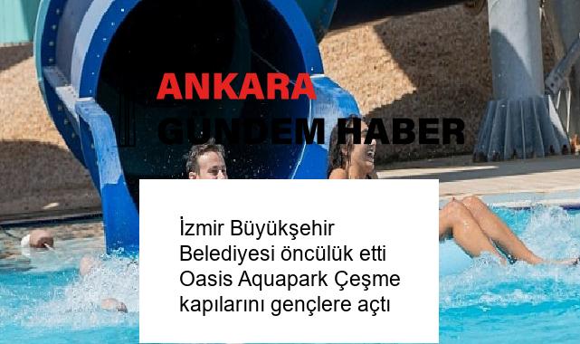 İzmir Büyükşehir Belediyesi öncülük etti Oasis Aquapark Çeşme kapılarını gençlere açtı