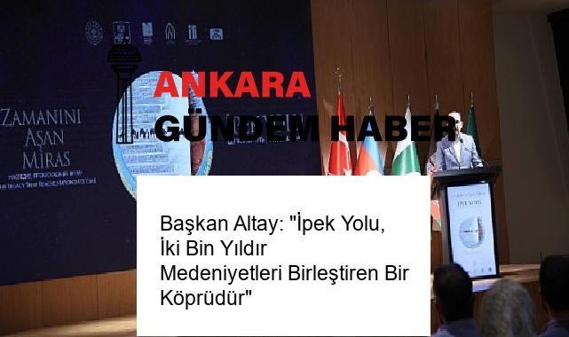 Başkan Altay: “İpek Yolu, İki Bin Yıldır Medeniyetleri Birleştiren Bir Köprüdür”