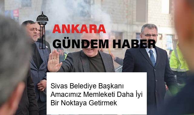 Sivas Belediye Başkanı Amacımız Memleketi Daha İyi Bir Noktaya Getirmek