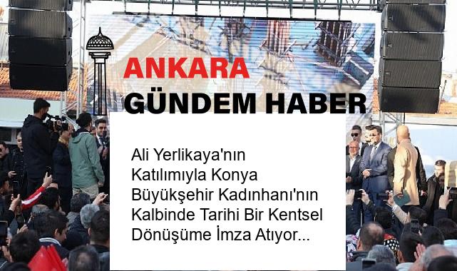 Ali Yerlikaya’nın Katılımıyla Konya Büyükşehir Kadınhanı’nın Kalbinde Tarihi Bir Kentsel Dönüşüme İmza Atıyor