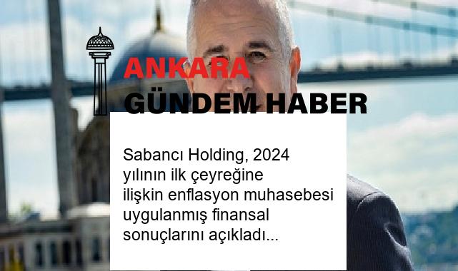 Sabancı Holding, 2024 yılının ilk çeyreğine ilişkin enflasyon muhasebesi uygulanmış finansal sonuçlarını açıkladı