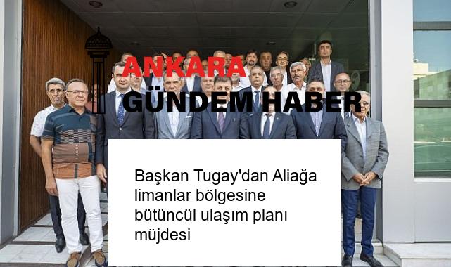 Başkan Tugay’dan Aliağa limanlar bölgesine bütüncül ulaşım planı müjdesi