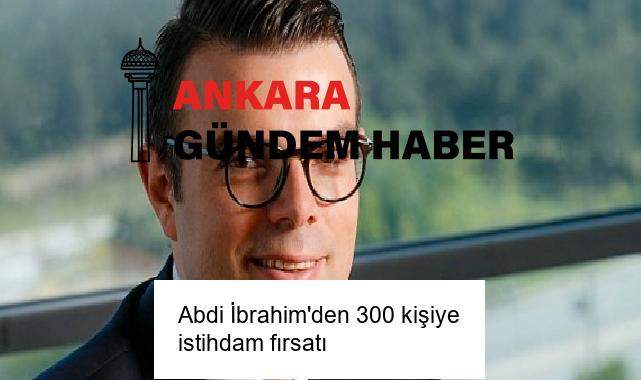 Abdi İbrahim’den 300 kişiye istihdam fırsatı