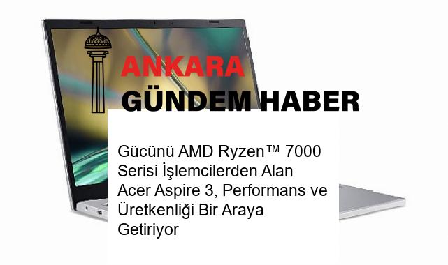 Gücünü AMD Ryzen™ 7000 Serisi İşlemcilerden Alan Acer Aspire 3, Performans ve Üretkenliği Bir Araya Getiriyor