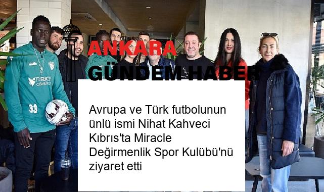 Avrupa ve Türk futbolunun ünlü ismi Nihat Kahveci Kıbrıs’ta Miracle Değirmenlik Spor Kulübü’nü ziyaret etti
