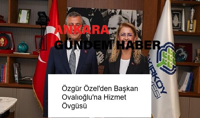 Özgür Özel’den Başkan Ovalıoğlu’na Hizmet Övgüsü
