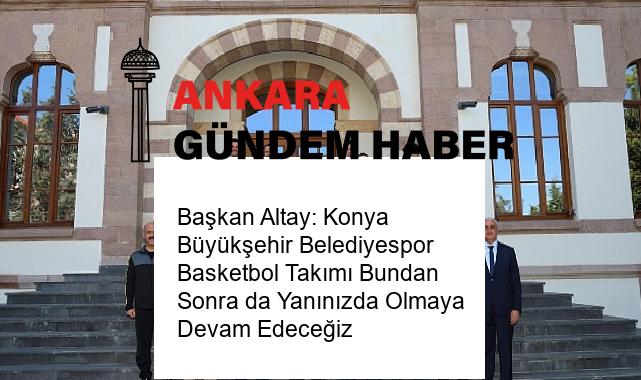 Başkan Altay: Konya Büyükşehir Belediyespor Basketbol Takımı Bundan Sonra da Yanınızda Olmaya Devam Edeceğiz