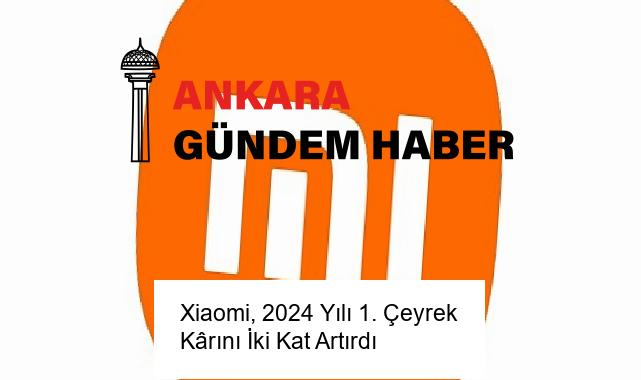 Xiaomi, 2024 Yılı 1. Çeyrek Kârını İki Kat Artırdı