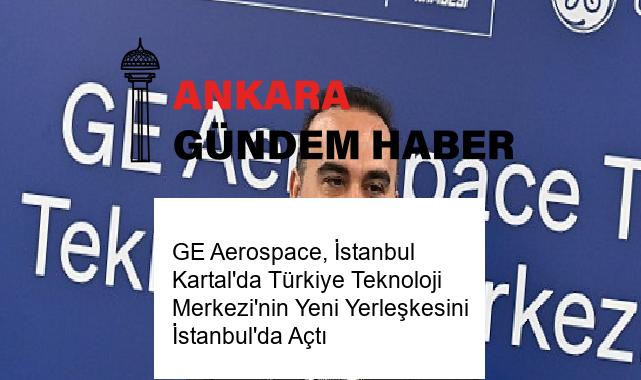 GE Aerospace, İstanbul Kartal’da Türkiye Teknoloji Merkezi’nin Yeni Yerleşkesini İstanbul’da Açtı